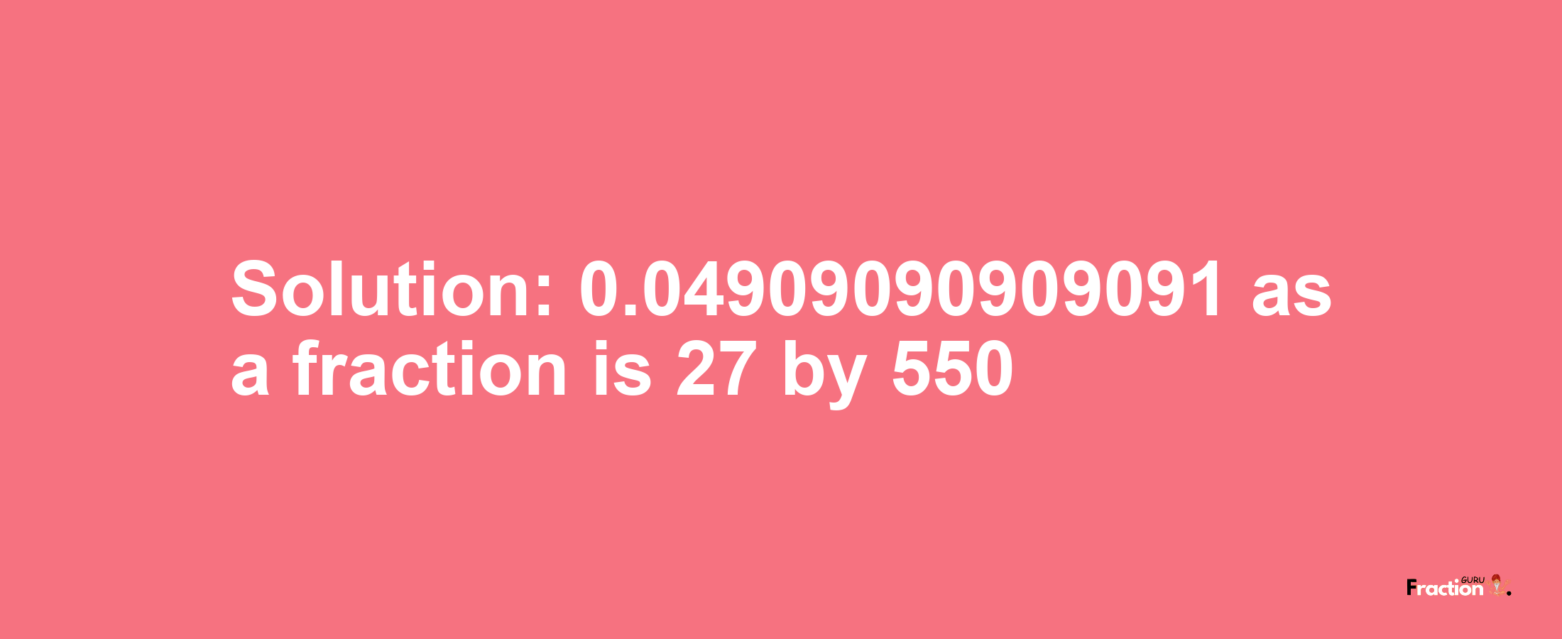 Solution:0.04909090909091 as a fraction is 27/550
